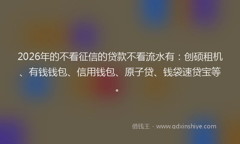 2026年的不看征信的贷款不看流水有：创硕租机、有钱钱包、信用钱包、原子贷、钱袋速贷宝等。