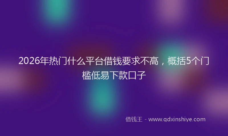 2026年热门什么平台借钱要求不高，概括5个门槛低易下款口子