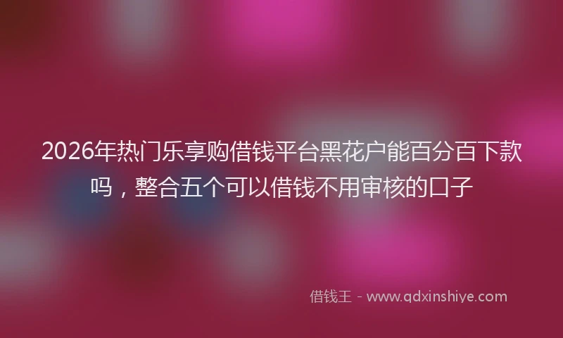 2026年热门乐享购借钱平台黑花户能百分百下款吗，整合五个可以借钱不用审核的口子