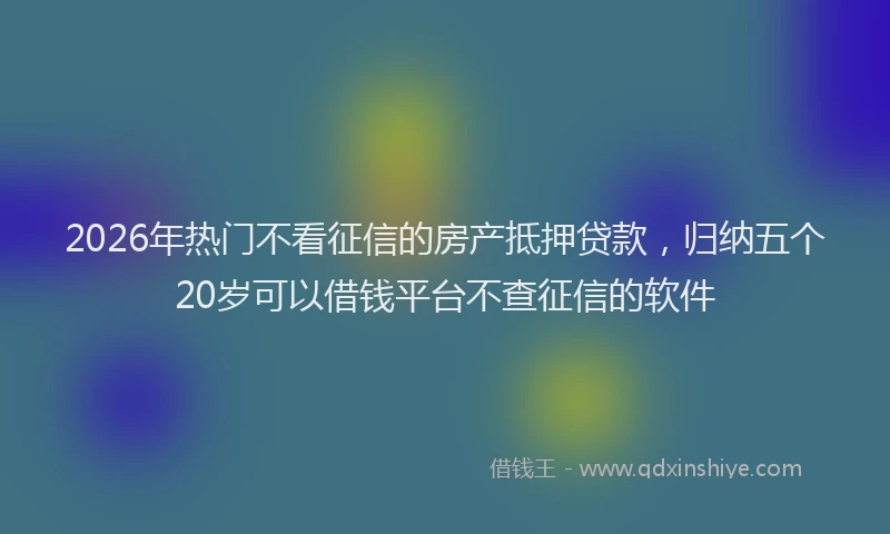 2026年热门不看征信的房产抵押贷款，归纳五个20岁可以借钱平台不查征信的软件