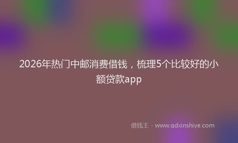 2026年热门中邮消费借钱，梳理5个比较好的小额贷款app