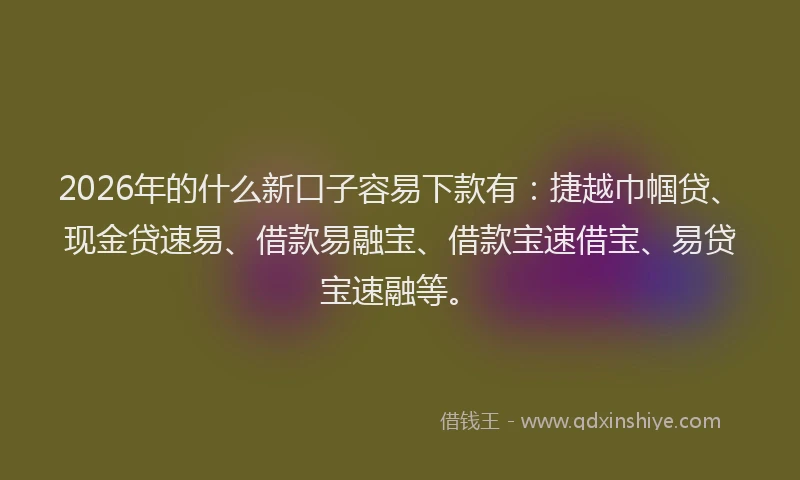 2026年的什么新口子容易下款有：捷越巾帼贷、现金贷速易、借款易融宝、借款宝速借宝、易贷宝速融等。