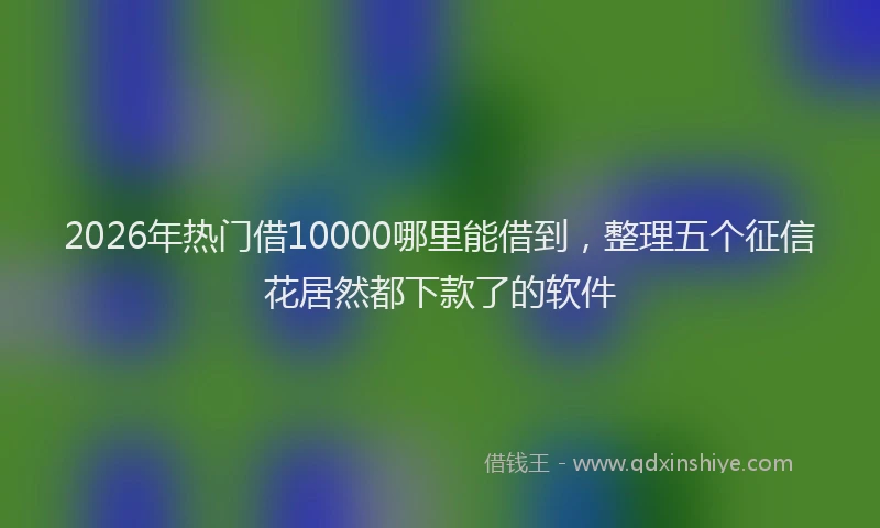 2026年热门借10000哪里能借到，整理五个征信花居然都下款了的软件