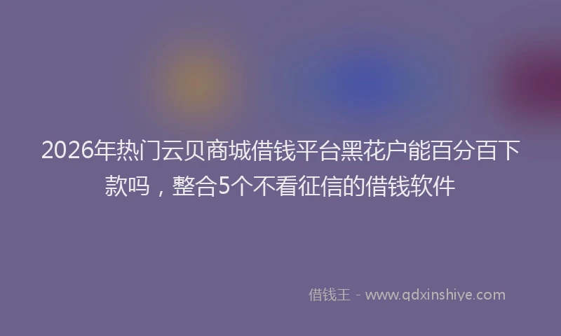 2026年热门云贝商城借钱平台黑花户能百分百下款吗，整合5个不看征信的借钱软件