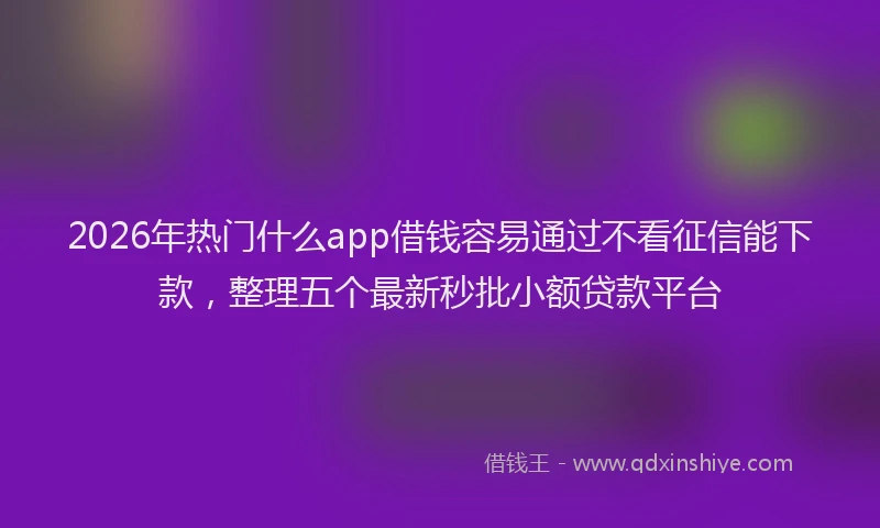 2026年热门什么app借钱容易通过不看征信能下款，整理五个最新秒批小额贷款平台