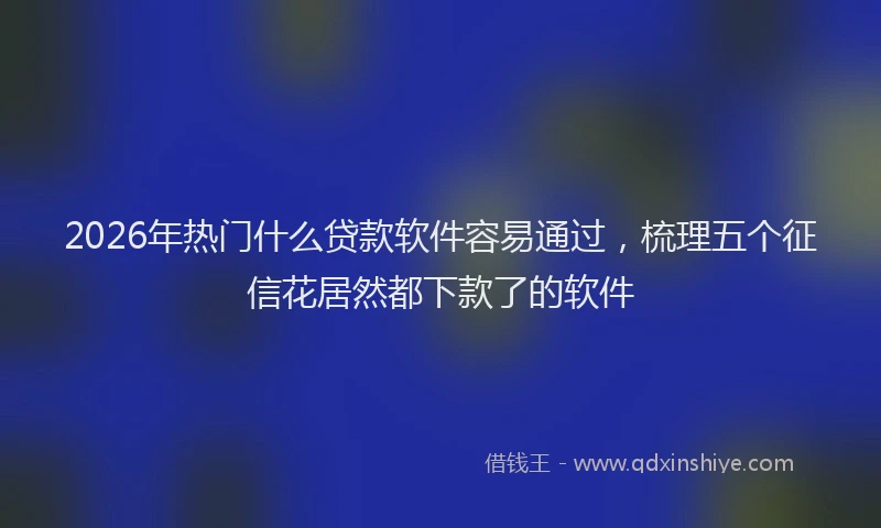 2026年热门什么贷款软件容易通过，梳理五个征信花居然都下款了的软件