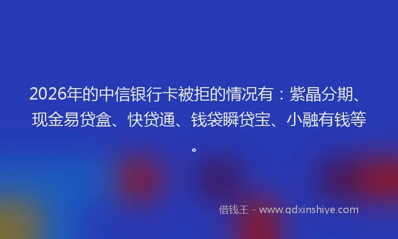 2026年的中信银行卡被拒的情况有：紫晶分期、现金易贷盒、快贷通、钱袋瞬贷宝、小融有钱等。