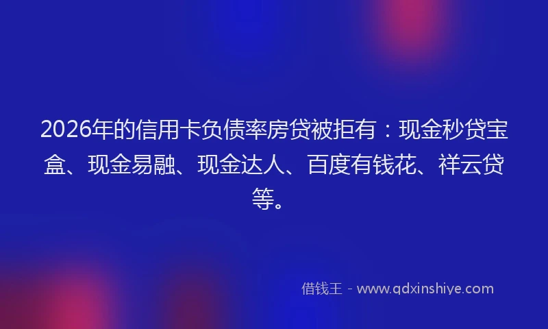 2026年的信用卡负债率房贷被拒有：现金秒贷宝盒、现金易融、现金达人、百度有钱花、祥云贷等。