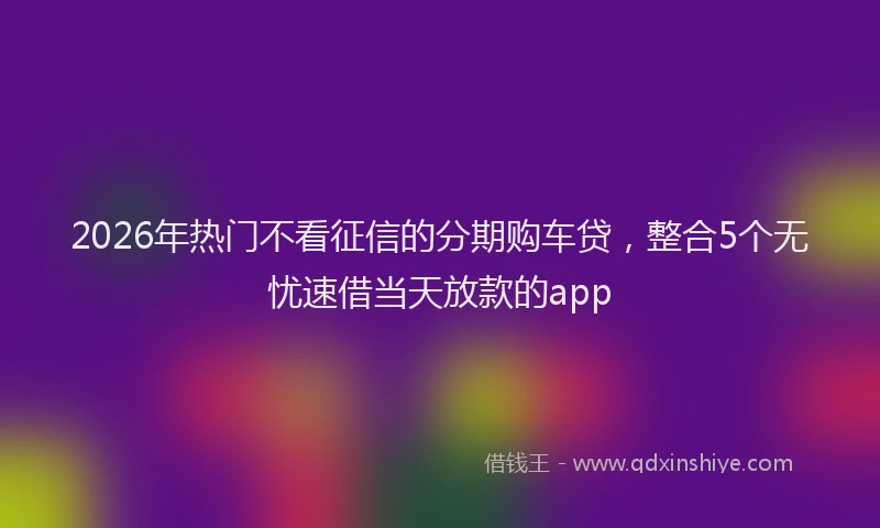2026年热门不看征信的分期购车贷，整合5个无忧速借当天放款的app