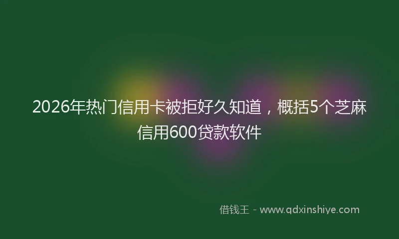 2026年热门信用卡被拒好久知道，概括5个芝麻信用600贷款软件