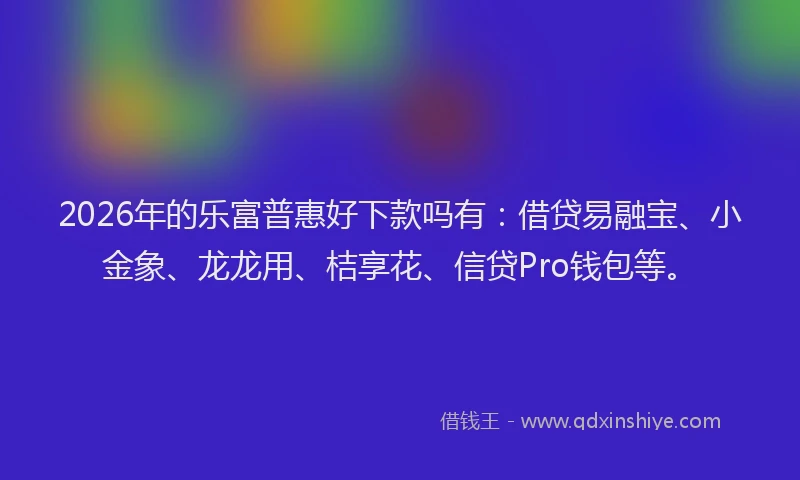 2026年的乐富普惠好下款吗有：借贷易融宝、小金象、龙龙用、桔享花、信贷Pro钱包等。