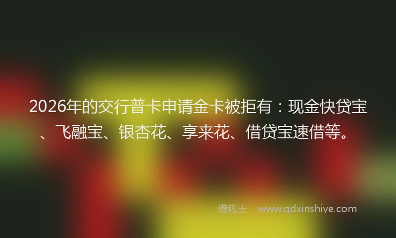 2026年的交行普卡申请金卡被拒有：现金快贷宝、飞融宝、银杏花、享来花、借贷宝速借等。