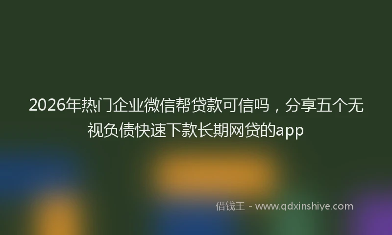 2026年热门企业微信帮贷款可信吗，分享五个无视负债快速下款长期网贷的app