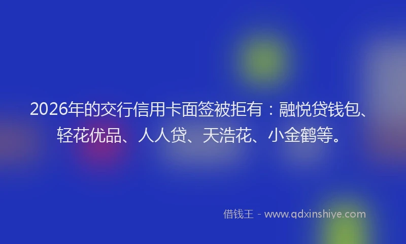 2026年的交行信用卡面签被拒有：融悦贷钱包、轻花优品、人人贷、天浩花、小金鹤等。