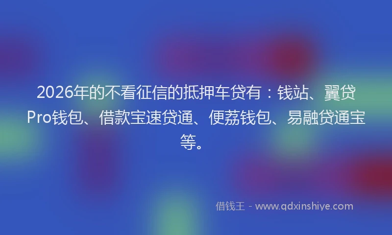 2026年的不看征信的抵押车贷有：钱站、翼贷Pro钱包、借款宝速贷通、便荔钱包、易融贷通宝等。