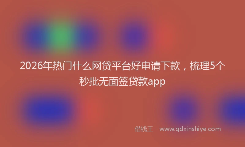 2026年热门什么网贷平台好申请下款，梳理5个秒批无面签贷款app