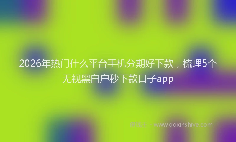 2026年热门什么平台手机分期好下款，梳理5个无视黑白户秒下款口子app
