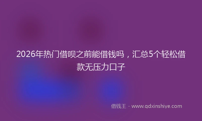2026年热门借呗之前能借钱吗，汇总5个轻松借款无压力口子