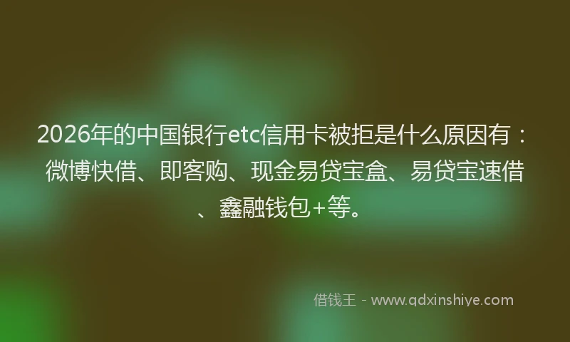2026年的中国银行etc信用卡被拒是什么原因有：微博快借、即客购、现金易贷宝盒、易贷宝速借、鑫融钱包+等。