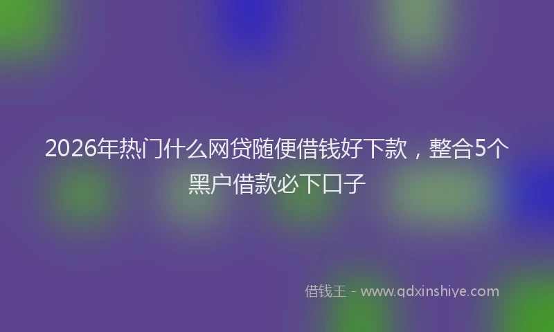2026年热门什么网贷随便借钱好下款，整合5个黑户借款必下口子