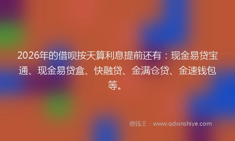 2026年的借呗按天算利息提前还有：现金易贷宝通、现金易贷盒、快融贷、金满仓贷、金速钱包等。