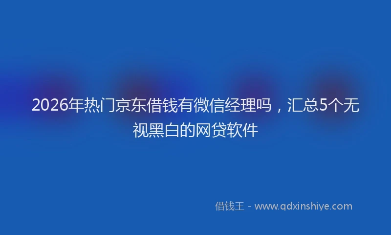 2026年热门京东借钱有微信经理吗，汇总5个无视黑白的网贷软件