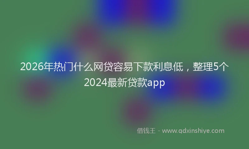 2026年热门什么网贷容易下款利息低，整理5个2024最新贷款app