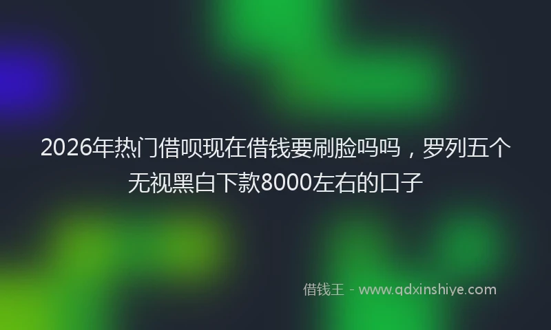2026年热门借呗现在借钱要刷脸吗吗，罗列五个无视黑白下款8000左右的口子