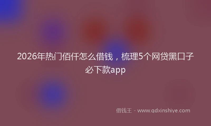 2026年热门佰仟怎么借钱，梳理5个网贷黑口子必下款app