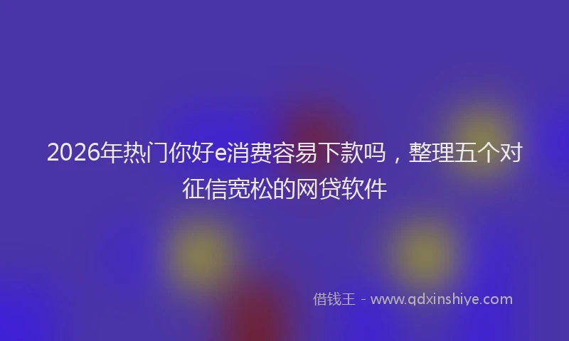 2026年热门你好e消费容易下款吗，整理五个对征信宽松的网贷软件
