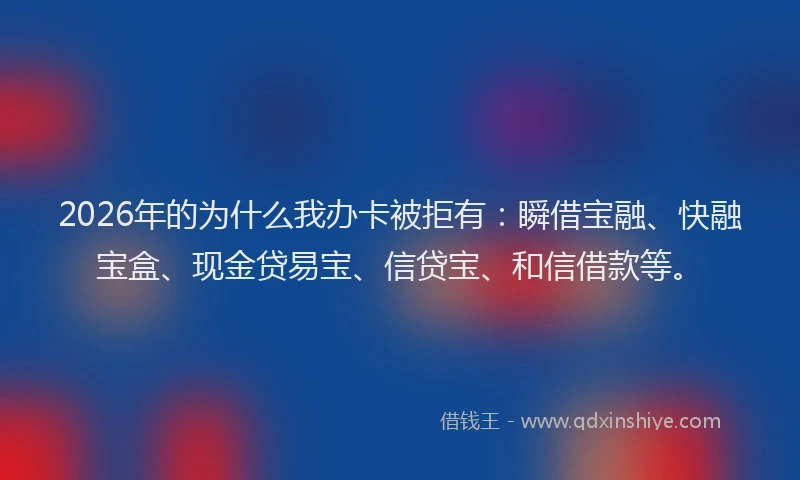 2026年的为什么我办卡被拒有：瞬借宝融、快融宝盒、现金贷易宝、信贷宝、和信借款等。