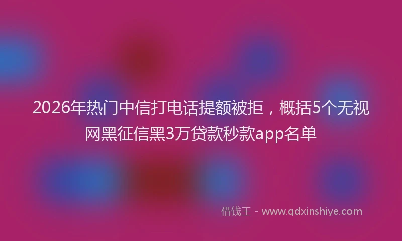 2026年热门中信打电话提额被拒，概括5个无视网黑征信黑3万贷款秒款app名单