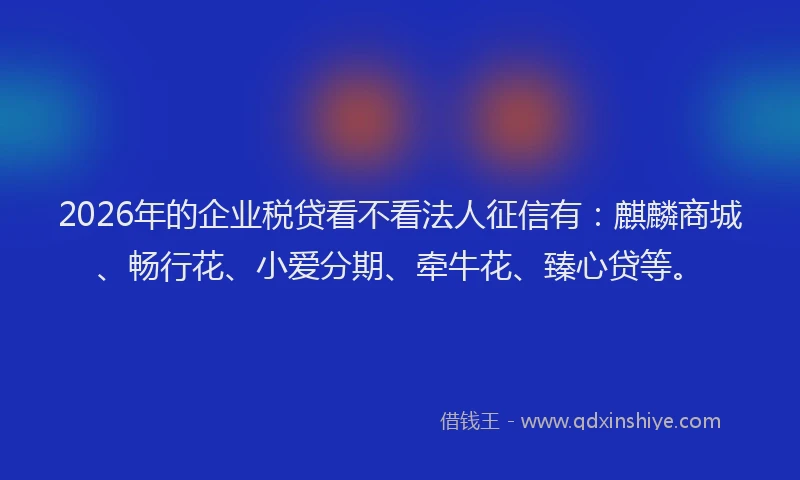 2026年的企业税贷看不看法人征信有：麒麟商城、畅行花、小爱分期、牵牛花、臻心贷等。