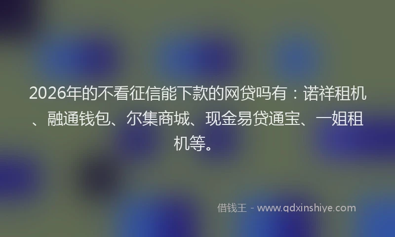 2026年的不看征信能下款的网贷吗有：诺祥租机、融通钱包、尔集商城、现金易贷通宝、一姐租机等。