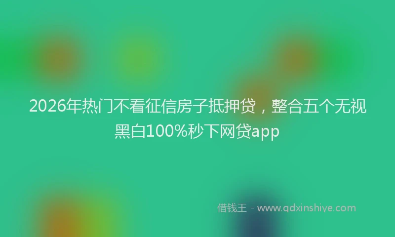 2026年热门不看征信房子抵押贷，整合五个无视黑白100%秒下网贷app