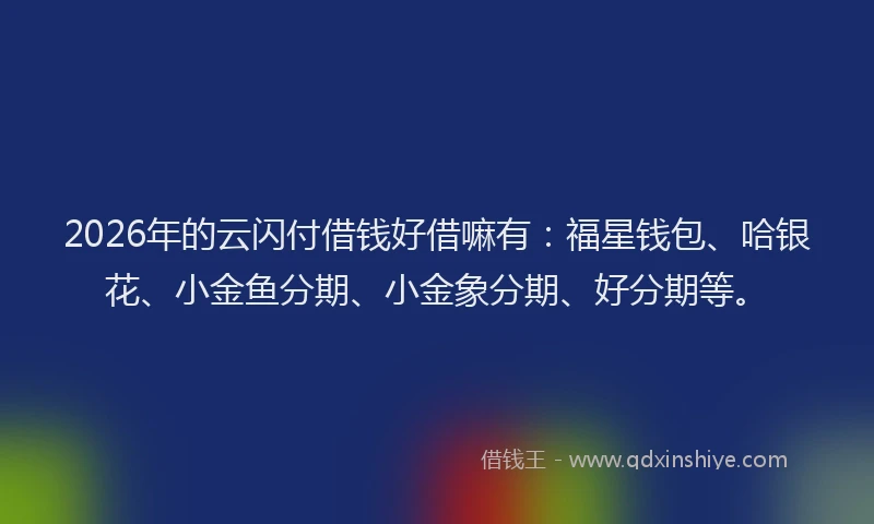 2026年的云闪付借钱好借嘛有：福星钱包、哈银花、小金鱼分期、小金象分期、好分期等。