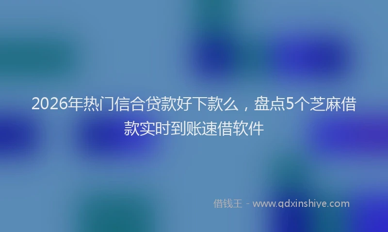 2026年热门信合贷款好下款么，盘点5个芝麻借款实时到账速借软件