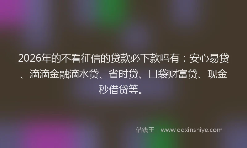 2026年的不看征信的贷款必下款吗有：安心易贷、滴滴金融滴水贷、省时贷、口袋财富贷、现金秒借贷等。