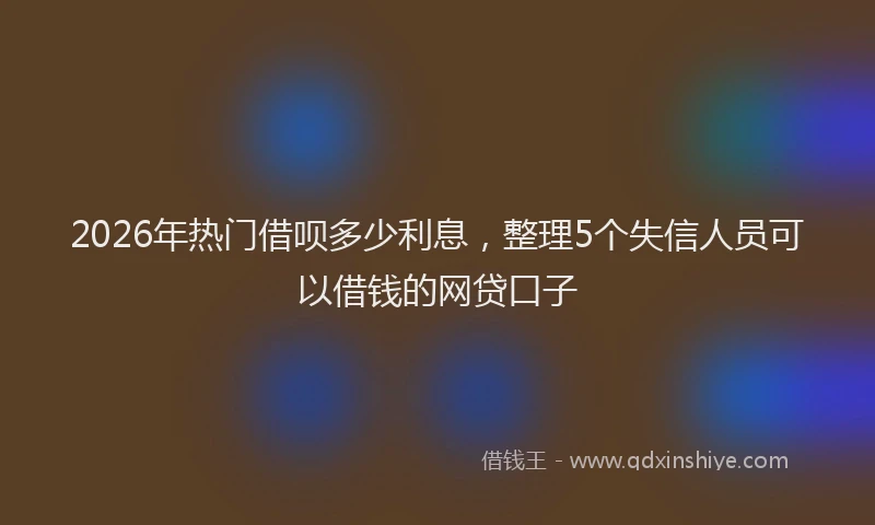 2026年热门借呗多少利息，整理5个失信人员可以借钱的网贷口子