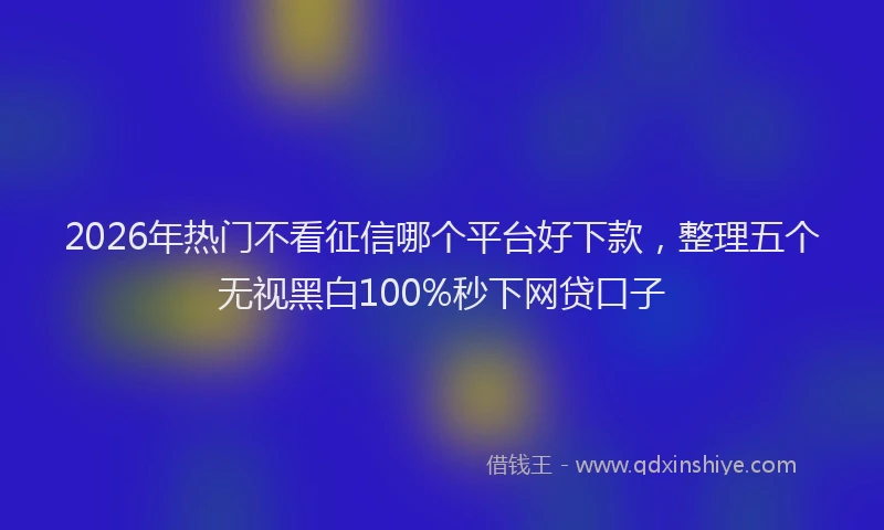 2026年热门不看征信哪个平台好下款，整理五个无视黑白100%秒下网贷口子
