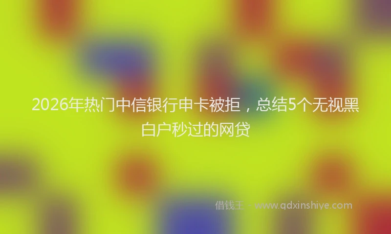 2026年热门中信银行申卡被拒，总结5个无视黑白户秒过的网贷