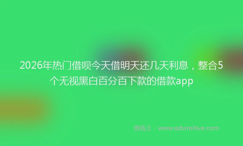 2026年热门借呗今天借明天还几天利息，整合5个无视黑白百分百下款的借款app