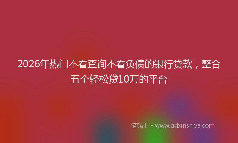2026年热门不看查询不看负债的银行贷款，整合五个轻松贷10万的平台