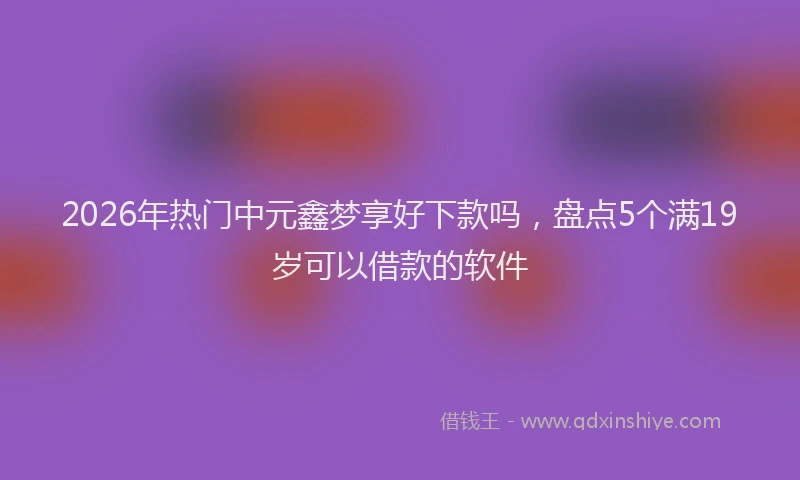 2026年热门中元鑫梦享好下款吗，盘点5个满19岁可以借款的软件