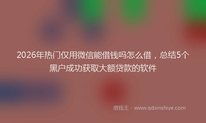 2026年热门仅用微信能借钱吗怎么借，总结5个黑户成功获取大额贷款的软件