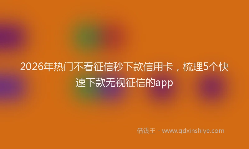 2026年热门不看征信秒下款信用卡，梳理5个快速下款无视征信的app