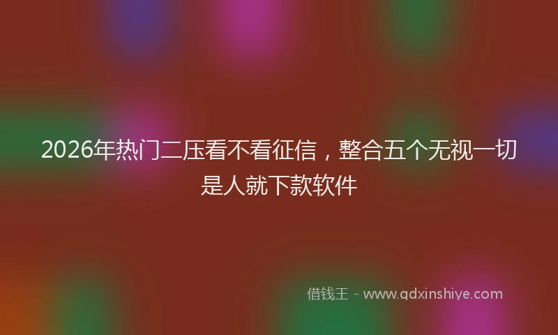 2026年热门二压看不看征信，整合五个无视一切是人就下款软件