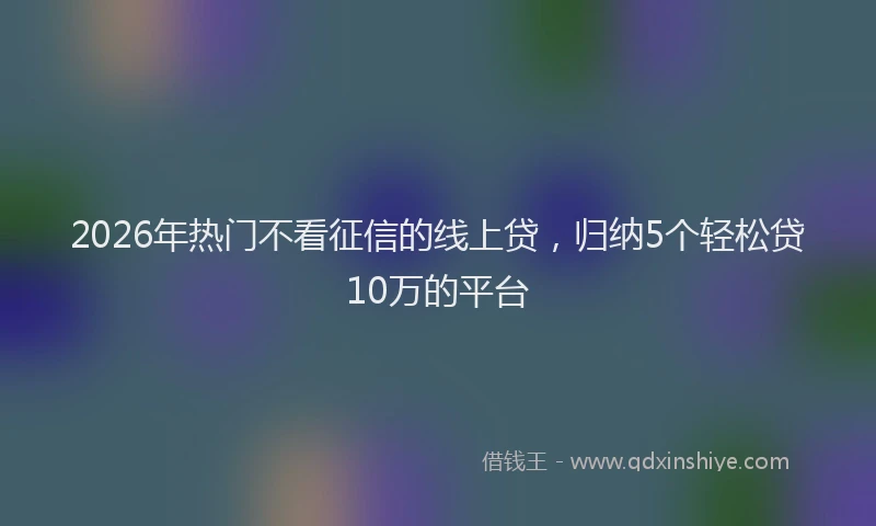 2026年热门不看征信的线上贷，归纳5个轻松贷10万的平台
