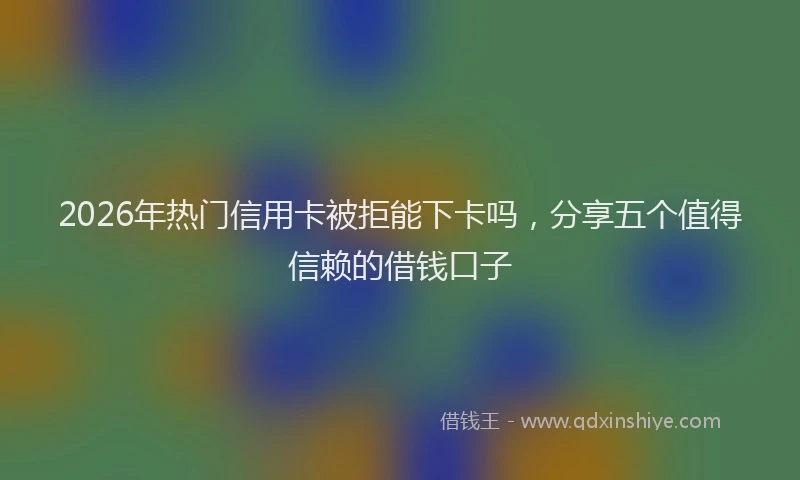 2026年热门信用卡被拒能下卡吗，分享五个值得信赖的借钱口子