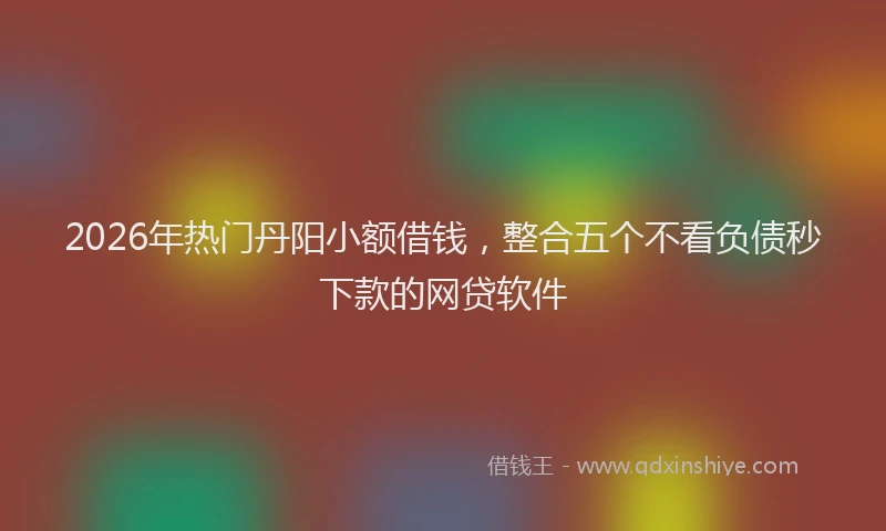 2026年热门丹阳小额借钱，整合五个不看负债秒下款的网贷软件